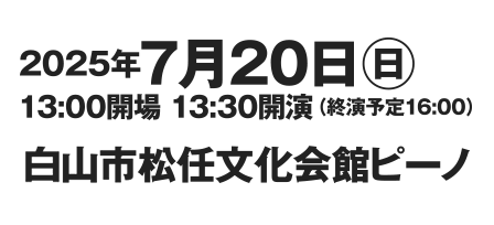 2025年7月20日(日)・13:00開場 13:30開演（終演予定16:00）・石川県白山市松任文化会館ピーノ開催